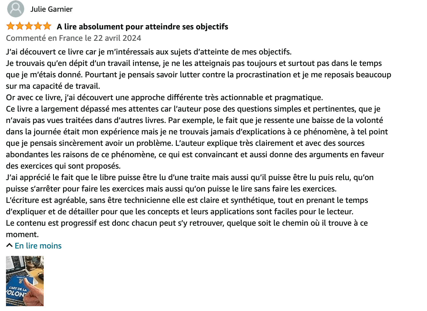 commentaire 5 étoiles sur l'art de la volonté : J’ai découvert ce livre car je m’intéressais aux sujets d’atteinte de mes objectifs. Je trouvais qu’en dépit d’un travail intense, je ne les atteignais pas toujours et surtout pas dans le temps que je m’étais donné. Pourtant je pensais savoir lutter contre la procrastination et je me reposais beaucoup sur ma capacité de travail. Or avec ce livre, j’ai découvert une approche différente très actionnable et pragmatique. Ce livre a largement dépassé mes attentes car l’auteur pose des questions simples et pertinentes, que je n’avais pas vues traitées dans d’autres livres. Par exemple, le fait que je ressente une baisse de la volonté dans la journée était mon expérience mais je ne trouvais jamais d’explications à ce phénomène, à tel point que je pensais sincèrement avoir un problème. L’auteur explique très clairement et avec des sources abondantes les raisons de ce phénomène, ce qui est convaincant et aussi donne des arguments en faveur des exercices qui sont proposés. J’ai apprécié le fait que le libre puisse être lu d’une traite mais aussi qu’il puisse être lu puis relu, qu’on puisse s’arrêter pour faire les exercices mais aussi qu’on puisse le lire sans faire les exercices. L’écriture est agréable, sans être technicienne elle est claire et synthétique, tout en prenant le temps d’expliquer et de détailler pour que les concepts et leurs applications sont faciles pour le lecteur. Le contenu est progressif est donc chacun peut s’y retrouver, quelque soit le chemin où il trouve à ce moment.